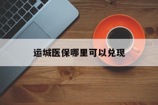 淮南最新运城医保哪里可以兑现方法分析(最方便真实的淮南运城医保局在哪里方法)